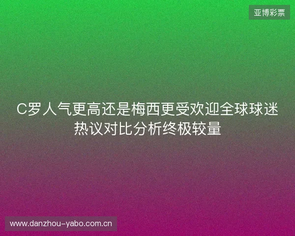 C罗人气更高还是梅西更受欢迎全球球迷热议对比分析终极较量 C罗人气更高还是梅西更受欢迎全球球迷热议对比分析终极较量