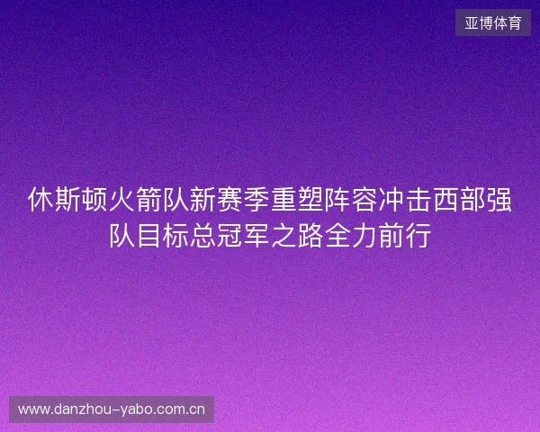 休斯顿火箭队新赛季重塑阵容冲击西部强队目标总冠军之路全力前行