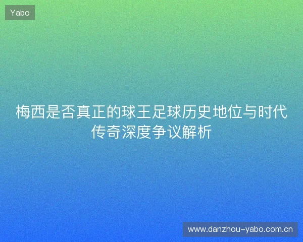 梅西是否真正的球王足球历史地位与时代传奇深度争议解析 梅西是否真正的球王足球历史地位与时代传奇深度争议解析