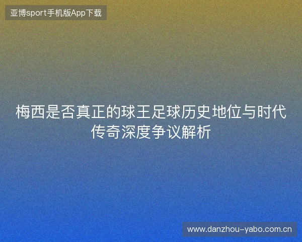 梅西是否真正的球王足球历史地位与时代传奇深度争议解析 梅西是否真正的球王足球历史地位与时代传奇深度争议解析