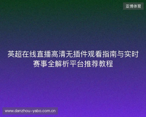 英超在线直播高清无插件观看指南与实时赛事全解析平台推荐教程 英超在线直播高清无插件观看指南与实时赛事全解析平台推荐教程