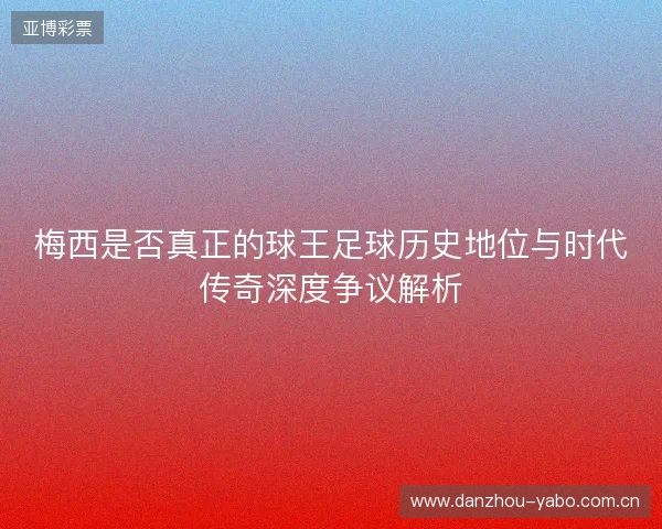 梅西是否真正的球王足球历史地位与时代传奇深度争议解析